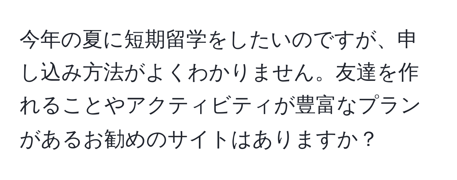 今年の夏に短期留学をしたいのですが、申し込み方法がよくわかりません。友達を作れることやアクティビティが豊富なプランがあるお勧めのサイトはありますか？