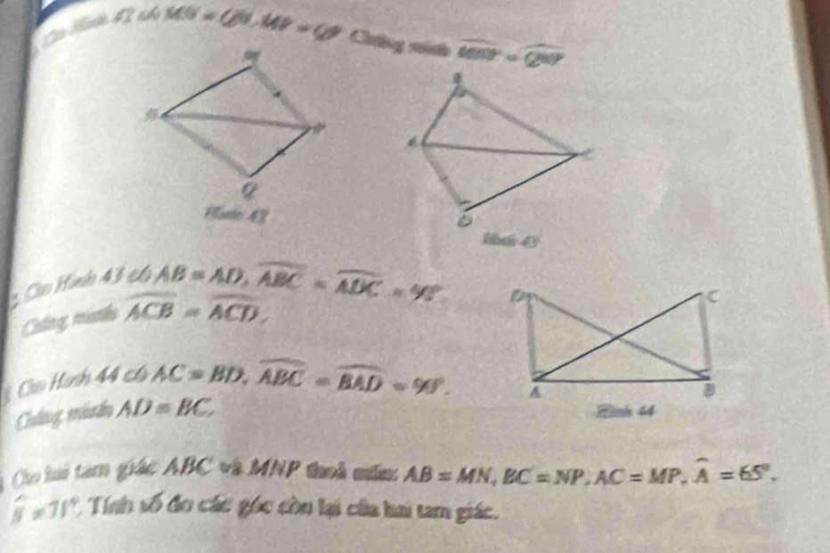 Co Mad 
1; ∠ MS=60, MP=60 Caông ná to overline MN=overline QN
sqrt((m+5)) 6) 
104643 
: Cáo Hình 43 et 6
AB=AD, overline ABC=overline ADC=90°. D
OMN=widehat ACB=widehat ACD
C 
Cu Hình 44 c AC=BD, widehat ABC=widehat BAD=90°. 
A 
8 
Caltng, murdn AD=BC Hinh 44
Cho li tam giác ABC và MNP thoi măn: AB=MN, BC=NP, AC=MP, widehat A=65°,
widehat y=11° Tính sqrt(3) đo các góc còn lại của hai tam giác.