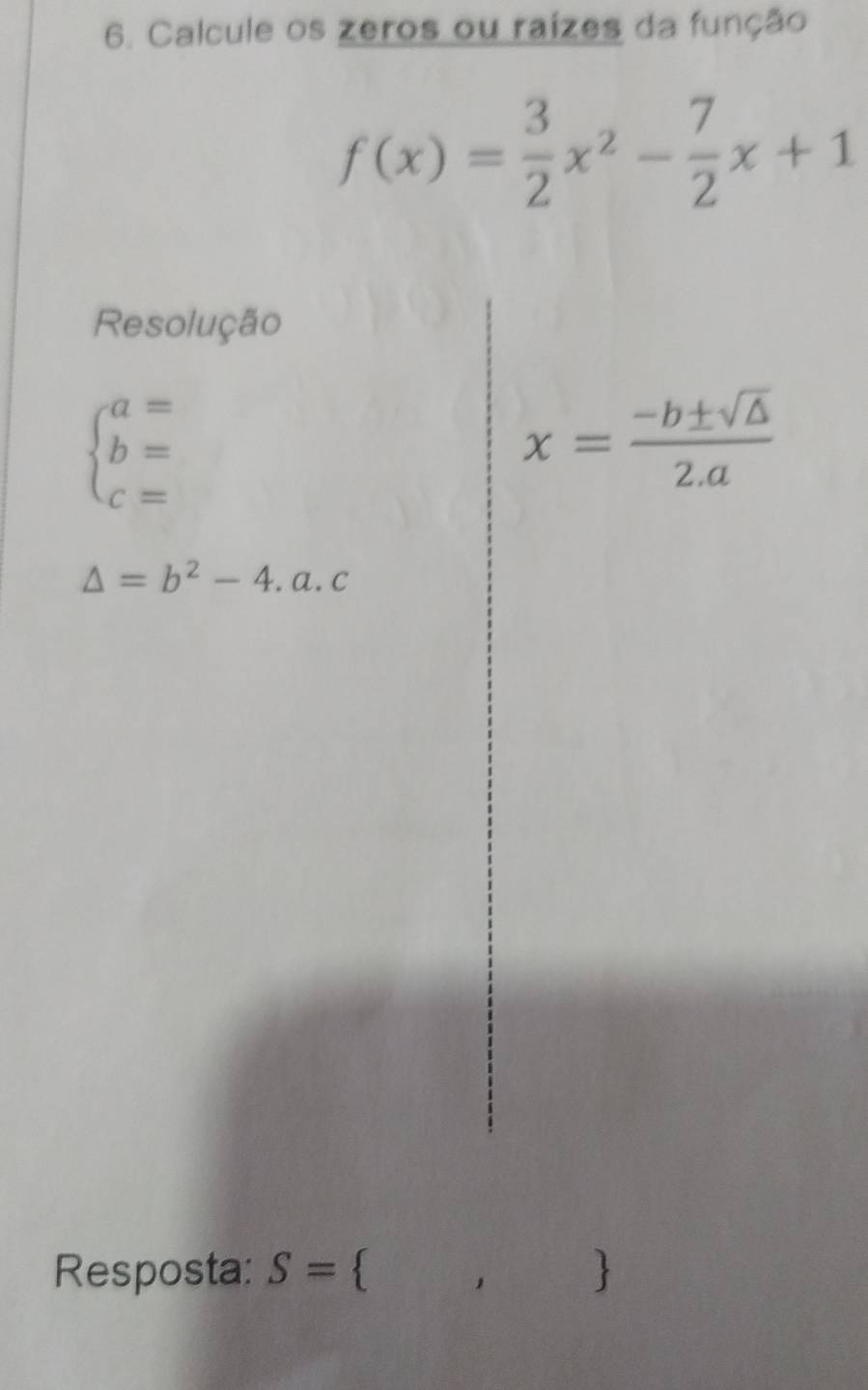 Calcule os zeros ou raízes da função
f(x)= 3/2 x^2- 7/2 x+1
Resolução
beginarrayl a= b= c=endarray.
x= (-b± sqrt(△ ))/2.a 
△ =b^2-4.a.c
Resposta: S=  ,)