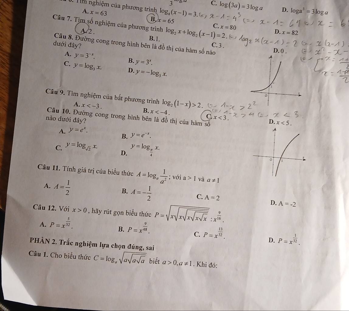 C. log (3a)=3log a D. log a^3=3log a. Tm nghiệm của phương trình log _4(x-1)=3
A. x=63 B. x=65 x=80
Câu 7. Tìm số nghiệm của phương trình log _2x+log _2(x-1)=2.
C.
A 2. D. x=82
B.1.
Câu 8. Đường cong trong hình bên là đồ thị của hàm số nào D. 0 .
đưới đây? C. 3 .
A. y=3^(-x). B. y=3^x.
C. y=log _3x. D. y=-log _3x.
Câu 9. Tìm nghiệm của bất phương trình log _2(1-x)>2.
A. x x x<3.
B.
Câu 10. Đường cong trong hình bên là
nào dưới đây? 8° ổ thị của hàm số
D. x<5.
A. y=e^x.
B. y=e^(-x).
C. y=log _sqrt(2)x.
D. y=log _ π /4 x.
Câu 11. Tính giá trị của biểu thức A=log _a 1/a^2 ; với a>1 và a!= 1
A. A= 1/2 
B. A=- 1/2 
C. A=2
Câu 12. Với x>0 , hãy rút gọn biểu thức P=sqrt(xsqrt xsqrt xsqrt x):x^(frac 9)16.
D. A=-2
A. P=x^(frac 5)32.
B. P=x^(frac 9)48.
C. P=x^(frac 13)32.
D. P=x^(frac 1)32.
PHÀN 2. Trắc nghiệm lựa chọn đúng, sai
Câu 1. Cho biểu thức C=log _asqrt(asqrt asqrt a) biết a>0,a!= 1. Khi đó: