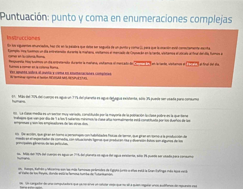 Puntuación: punto y coma en enumeraciones complejas
Instrucciones
En los siguientes enunciados, haz clic en la palabra que debe ser seguida de un punto y coma (,), para que la oración esté correctamente escrita.
Ejempio: Hoy tuvimos un día entretenido: durante la mañana, visitamos el mercado de Coyoacán en la tarde, visitamos el zócalo al final del día, fuimos a
comer en la colonía Roma.
Respuesta: Hoy tuvimos un día entretenido: durante la mañana, visitamos el merçado de Covoacán, en la tarde, visitamos el Zocalo, al final del día,
fulmos a comer en la colonía Roma.
Ver apunte sobre el punto y coma en enumeraciones compleías
Al terminar oprime el botón REVISAR MIS RESPUESTAS.
01 Más del 70% del cuerpo es agua un 71% del planeta es agua del agua existente, sólo 3% puede ser usada para consumo
humano.
02. La clase media es un sector muy variado, constituido por la mayoría de la población la clase pobre es la que tiene
trabajos que van por día de 1 a los 5 salarios mínimos la clase alta normalmente está constituida por los dueños de las
empresas y son los empleadores de las otras dos.
03. De acción, que giran en torno a personajes con habilidades físicas de terror, que giran en torno a la producción de
miedo en el espectador de comedia, con situacionés ligeras que producen risa y diversión éstos son algunos de los
principales géneros de las películas.
04. Más del 70% del cuerpo es agua un 71% del planeta es agua del agua existente, sólo 3% puede ser usada para consumo
humano.
os Keops, Kefrén y Micerino son las más famosas pirâmides de Egipto junto a ellas está la Gran Esfinge más lejos está
el Valie de los Reyes, donde está la famosa tumba de Tutankamón.
os. Un cargador de una computadora que ya no sirve un celular viejo que no sé a quien regalar unos audifonos de repuesto eso
tiene este cajón.