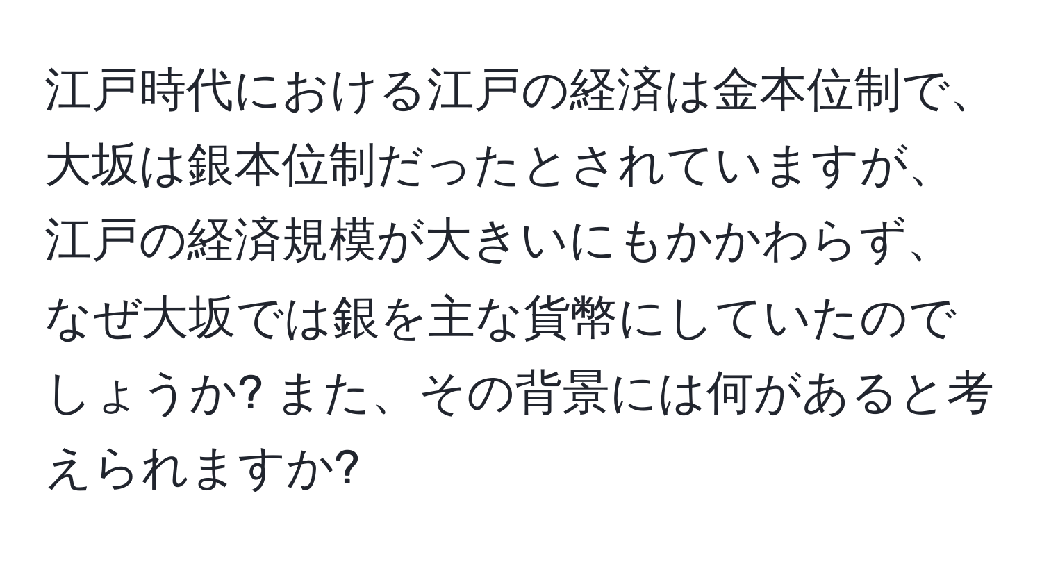 江戸時代における江戸の経済は金本位制で、大坂は銀本位制だったとされていますが、江戸の経済規模が大きいにもかかわらず、なぜ大坂では銀を主な貨幣にしていたのでしょうか? また、その背景には何があると考えられますか?