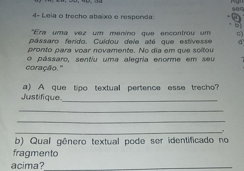 Ago 
seq 
4- Leia o trecho abaixo e responda: a 
-b) 
"Era uma vez um menino que encontrou um c) 
pássaro ferido. Cuidou dele até que estivesse d 
pronto para voar novamente. No dia em que soltou 
o pássaro, sentiu uma alegria enorme em seu 
coração." 
a) A que tipo textual pertence esse trecho? 
Justifique._ 
_ 
_ 
_ 
b) Qual gênero textual pode ser identificado no 
fragmento 
acima?_