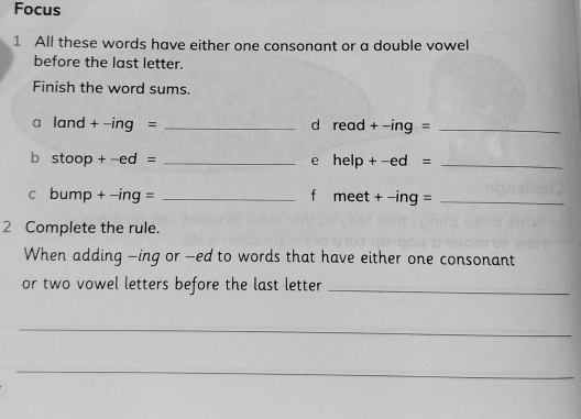 Focus 
1 All these words have either one consonant or a double vowel 
before the last letter. 
Finish the word sums. 
a land + -ing = _d read + -ing =_ 
b stoop + -ed = _e help + -ed =_ 
c bump + -ing = _f meet + −ing =_ 
2 Complete the rule. 
When adding —ing or -ed to words that have either one consonant 
or two vowel letters before the last letter_ 
_ 
_