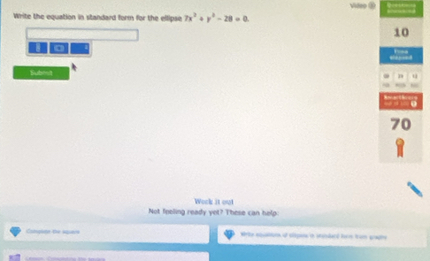 Video 
Write the equation in standard form for the ellipse 7x^2+y^2-28=0.
10
Submt 
n u
70
Work it out 
Not feeling ready yet? These can help: 
Complite the square Write aquations of olipans ro stundard fom from prapire