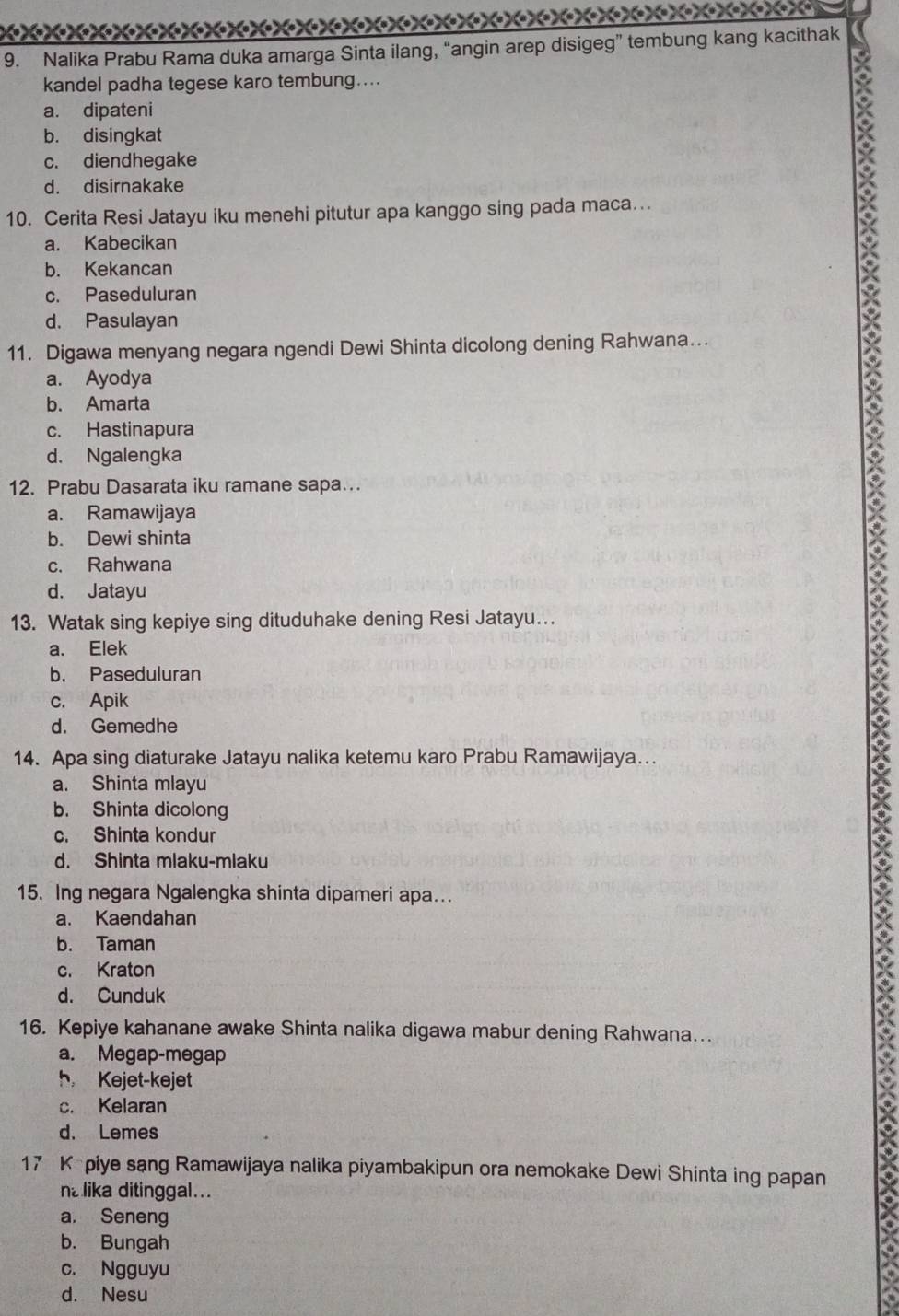 ))()()()())()()()())()()))(
9. Nalika Prabu Rama duka amarga Sinta ilang, “angin arep disigeg” tembung kang kacithak
kandel padha tegese karo tembung....
a. dipateni
b. disingkat
c. diendhegake
d. disirnakake
10. Cerita Resi Jatayu iku menehi pitutur apa kanggo sing pada maca…..
a. Kabecikan
b. Kekancan
c. Paseduluran
d. Pasulayan
11. Digawa menyang negara ngendi Dewi Shinta dicolong dening Rahwana...
a. Ayodya
b. Amarta
c. Hastinapura
d. Ngalengka
12. Prabu Dasarata iku ramane sapa…
a. Ramawijaya
b. Dewi shinta
c. Rahwana
d. Jatayu
13. Watak sing kepiye sing dituduhake dening Resi Jatayu…..
a. Elek
b. Paseduluran
c. Apik
d. Gemedhe
14. Apa sing diaturake Jatayu nalika ketemu karo Prabu Ramawijaya….
a. Shinta mlayu
b. Shinta dicolong
c. Shinta kondur
d. Shinta mlaku-mlaku
15. Ing negara Ngalengka shinta dipameri apa…
a. Kaendahan
b. Taman
c. Kraton
d. Cunduk
16. Kepiye kahanane awake Shinta nalika digawa mabur dening Rahwana….
a. Megap-megap
h Kejet-kejet
c. Kelaran
d. Lemes
17 K piye sang Ramawijaya nalika piyambakipun ora nemokake Dewi Shinta ing papan
na lika ditinggal...
a. Seneng
b. Bungah
c. Ngguyu
d. Nesu