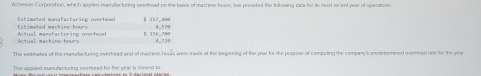 Arhes04 Corporation, which applies mamillecturing ovethead on the bass of machine-hours, ias provided the following cans for it rost secent year of spevations 
Estimated machine -hours 6 ±52.4e
Actual machine hours Actual mamafacturing overhead $ 156,700 4.72 4,. 5 70
The extimates of the reasufacturing overhead and of machese houls were mace at the beginsing of the year for the purpose of compating the companry's anodetorned overead rate for the yea 
Te appilled manufacturing overhead for the yeal is 096es) to