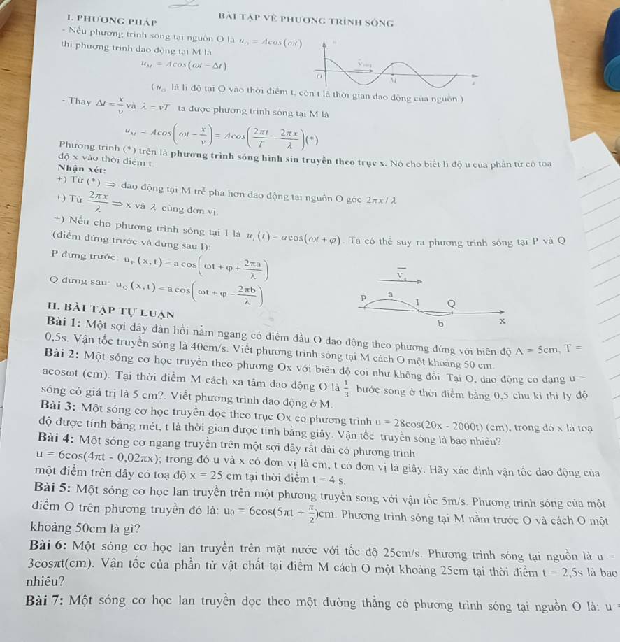 phươnG pháp bài tập về phương trình sông
- Nếu phương trình sóng tại nguồn O là u_o=Acos (ot)
thi phương trình dạo động tại M là
u_M=Acos (omega t-△ t)
(u_o là là độ tại O vào thời điểm t, còn t là thời gian dao động của nguồn)
- Thay △ t= x/v  và lambda =vT ta được phương trình sông tại M là
u_M=Acos (omega t- x/v )=Acos ( 2π t/T - 2π x/lambda  )(*)
Phương trình (*) trên là phương trình sóng hình sin truyền theo trục x. Nó cho biết lì độ u của phần từ có toa
độ x vào thời điểm t
Nhận xét:
+  Từ (^*)Rightarrow dao động tại M trẻ pha hơn dao động tại nguồn O góc 2πx / λ
+) Từ  2π x/lambda  Rightarrow x và λ cùng đơn vị
+) Nếu cho phương trình sóng tại 1 là u_1(t)=acos (omega t+varphi ). Ta có thể suy ra phương trình sóng tại P và Q
(điểm đứng trước và đứng sau 1):
P đứng trước: u_r(x,t)=acos (omega t+varphi + 2π a/lambda  )
Q đứng sau u_Q(x,t)=acos (omega t+varphi - 2π b/lambda  )
overline v_1
p a
I Q
HI. bài tạp tự luạn
b x
Bài 1: Một sợi dây đàn hồi nằm ngang có điểm đầu O dao động theo phương đứng với biên độ A=5cm,T=
0,5s. Vận tốc truyền sóng là 40cm/s. Viết phương trình sóng tại M cách O một khoảng 50 cm.
Bài 2: Một sóng cơ học truyền theo phương Ox với biên độ coi như không đổi. Tại O, dao động có dạng u=
acosωt (cm). Tại thời điểm M cách xa tâm dao động O là  1/3  bước sóng ở thời điểm bằng 0,5 chu kỉ thì ly độ
sóng có giá trị là 5 cm?. Viết phương trình dao động ở M.
Bài 3: Một sóng cơ học truyền dọc theo trục Ox có phương trình u=28cos (20x-2000t)(c
độ được tính bằng mét, t là thời gian được tính bằng giây. Vận tốc truyền sóng là bao nhiêu? (cm), trong đó x là toạ
Bài 4: Một sóng cơ ngang truyền trên một sợi dây rất dài có phương trình
u=6cos (4π t-0,02π x) 0; trong đó u và x có đơn vị là cm, t có đơn vị là giây. Hãy xác định vận tốc dao động của
một điểm trên dây có toạ độ x=25cm tại thời điểm t=4s.
Bài 5: Một sóng cơ học lan truyền trên một phương truyền sóng với vận tốc 5m/s. Phương trình sóng của một
điểm O trên phương truyền đó là: u_0=6cos (5π t+ π /2 )cm. Phương trình sóng tại M nằm trước O và cách O một
khoảng 50cm là gì?
Bài 6: Một sóng cơ học lan truyền trên mặt nước với tốc độ 25cm/s. Phương trình sóng tại nguồn là u=
3cosπt(cm). Vận tốc của phần tử vật chất tại điểm M cách O một khoảng 25cm tại thời điểm t=2,5s là bao
nhiêu?
Bài 7: Một sóng cơ học lan truyền dọc theo một đường thẳng có phương trình sóng tại nguồn O là: u