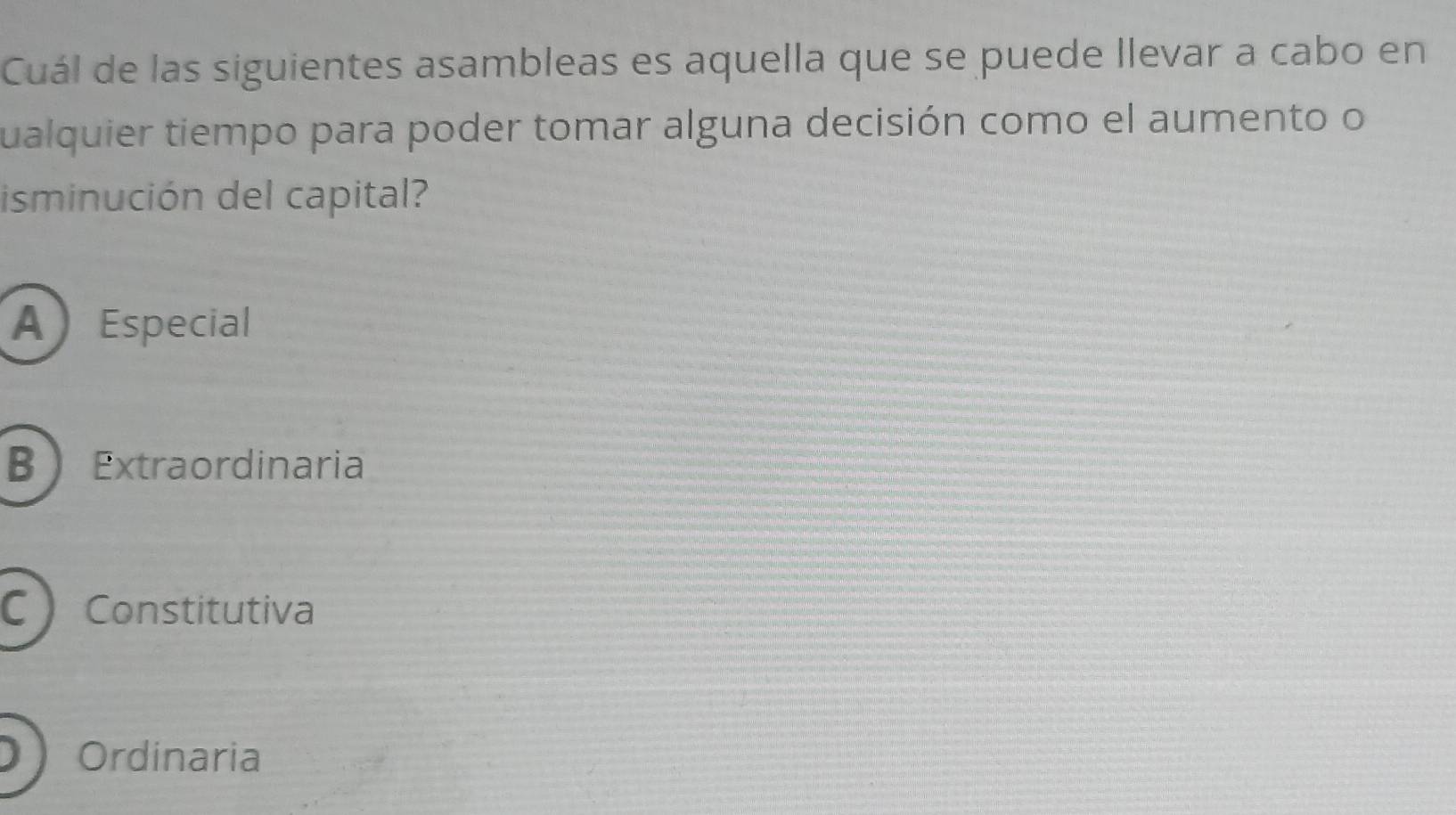 Cuál de las siguientes asambleas es aquella que se puede llevar a cabo en
qualquier tiempo para poder tomar alguna decisión como el aumento o
isminución del capital?
A Especial
B Extraordinaria
CConstitutiva
Ordinaria