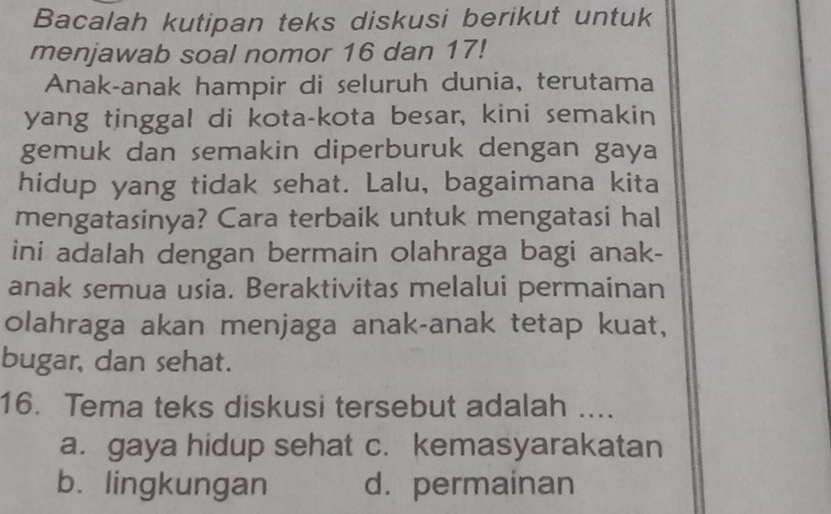 Bacalah kutipan teks diskusi berikut untuk
menjawab soal nomor 16 dan 17!
Anak-anak hampir di seluruh dunia, terutama
yang tinggal di kota-kota besar, kini semakin
gemuk dan semakin diperburuk dengan gaya
hidup yang tidak sehat. Lalu, bagaimana kita
mengatasinya? Cara terbaik untuk mengatasi hal
ini adalah dengan bermain olahraga bagi anak-
anak semua usia. Beraktivitas melalui permainan
olahraga akan menjaga anak-anak tetap kuat,
bugar, dan sehat.
16. Tema teks diskusi tersebut adalah ....
a. gaya hidup sehat c. kemasyarakatan
b. lingkungan d. permainan