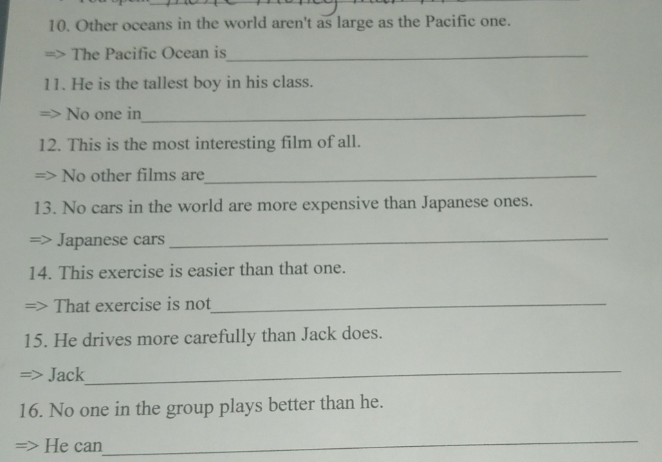 Other oceans in the world aren't as large as the Pacific one. 
The Pacific Ocean is_ 
11. He is the tallest boy in his class. 
No one in_ 
12. This is the most interesting film of all. 
No other films are_ 
13. No cars in the world are more expensive than Japanese ones. 
Japanese cars_ 
14. This exercise is easier than that one. 
That exercise is not_ 
15. He drives more carefully than Jack does. 
Jack 
_ 
16. No one in the group plays better than he. 
He can 
_