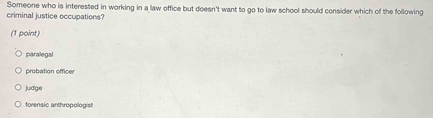 Someone who is interested in working in a law office but doesn't want to go to law school should consider which of the following
criminal justice occupations?
(1 point)
paralegal
probation officer
judge
forensic anthropologist