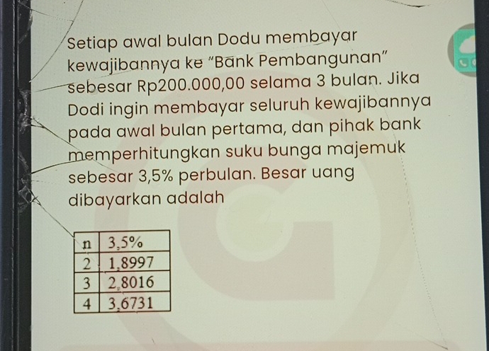 Setiap awal bulan Dodu membayar 
kewajibannya ke “Bānk Pembangunan” 
sebesar Rp200.000,00 selama 3 bulan. Jika 
Dodi ingin membayar seluruh kewajibannya 
pada awal bulan pertama, dan pihak bank 
memperhitungkan suku bunga majemuk 
sebesar 3,5% perbulan. Besar uang 
dibayarkan adalah