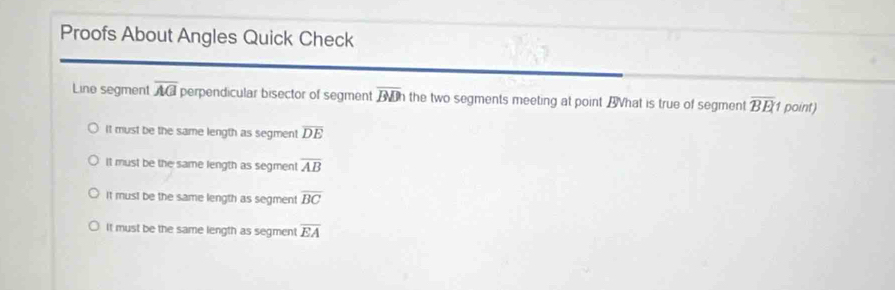 Proofs About Angles Quick Check
Line segment overline AG perpendicular bisector of segment overline BDh the two segments meeting at point Bhat is true of segment overline BE 1 point)
It must be the same length as segment overline DE
It must be the same length as segment overline AB
It mus! be the same length as segment overline BC
It must be the same length as segment overline EA