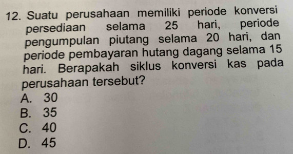 Suatu perusahaan memiliki periode konversi
persediaan selama 25 hari, periode
pengumpulan piutang selama 20 hari, dan
periode pembayaran hutang dagang selama 15
hari. Berapakah siklus konversi kas pada
perusahaan tersebut?
A. 30
B. 35
C. 40
D. 45