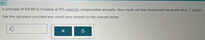 A principal of $4300 is invested at 4% interest, compounded annually. How much will the investment be worth after 7 years? 
Use the calculator provided and round your answer to the nearest dollar, 
×