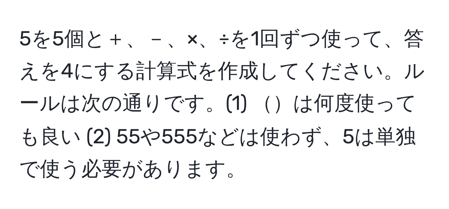 5を5個と＋、－、×、÷を1回ずつ使って、答えを4にする計算式を作成してください。ルールは次の通りです。(1) は何度使っても良い (2) 55や555などは使わず、5は単独で使う必要があります。