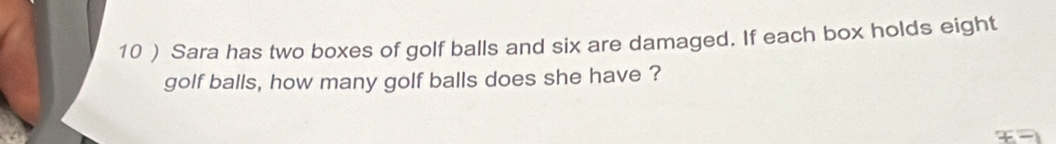 10 ) Sara has two boxes of golf balls and six are damaged. If each box holds eight 
golf balls, how many golf balls does she have ?