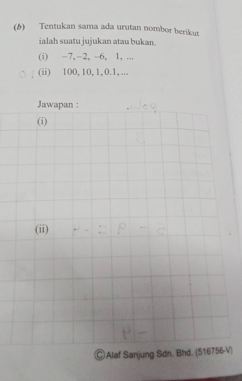 Tentukan sama ada urutan nombor berikut 
ialah suatu jujukan atau bukan. 
(i) −7, −2, -6, 1, ... 
(ii) 100, 10, 1, 0. 1, ... 
Jawapan : 
(i) 
(ii) 
◎ Alaf Sanjung Sdn. Bhd. (516756-V)