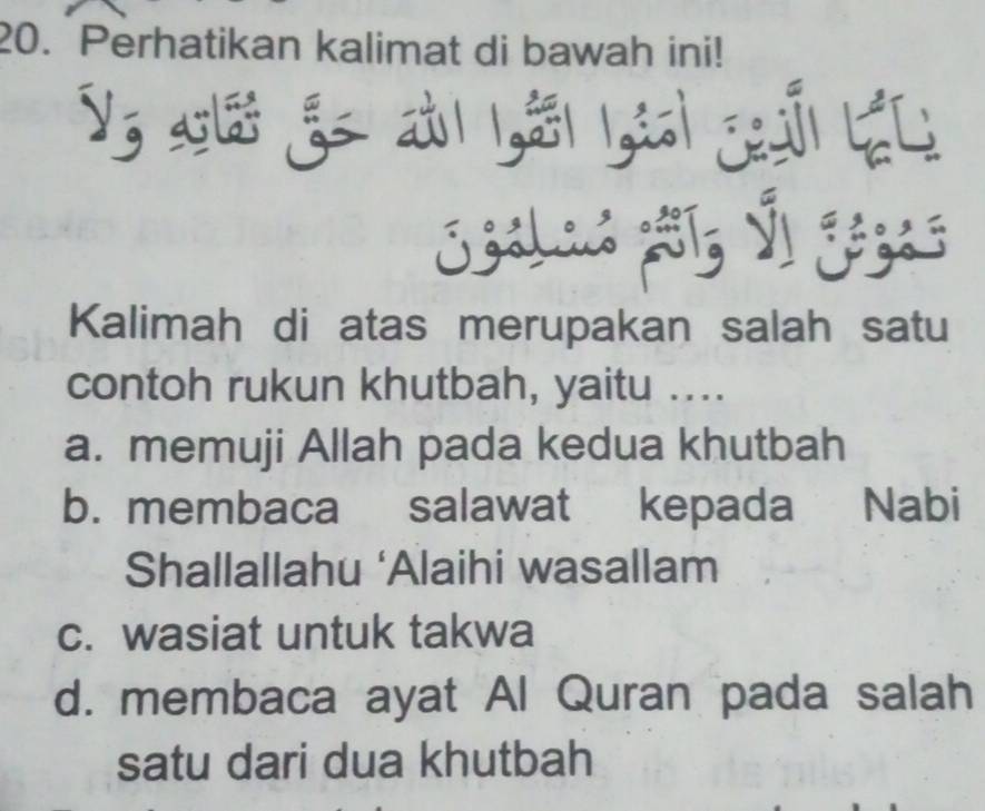 Perhatikan kalimat di bawah ini!
Kalimah di atas merupakan salah satu
contoh rukun khutbah, yaitu ....
a. memuji Allah pada kedua khutbah
b. membaca salawat kepada Nabi
Shallallahu ‘Alaihi wasallam
c. wasiat untuk takwa
d. membaca ayat Al Quran pada salah
satu dari dua khutbah