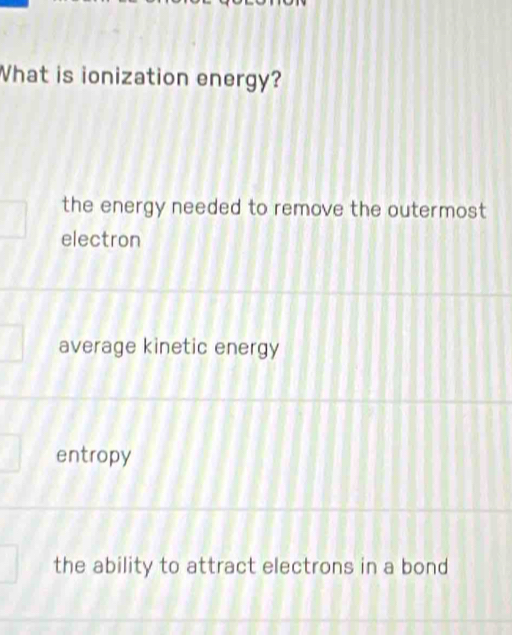 What is ionization energy?
the energy needed to remove the outermost
electron
average kinetic energy
entropy
the ability to attract electrons in a bond