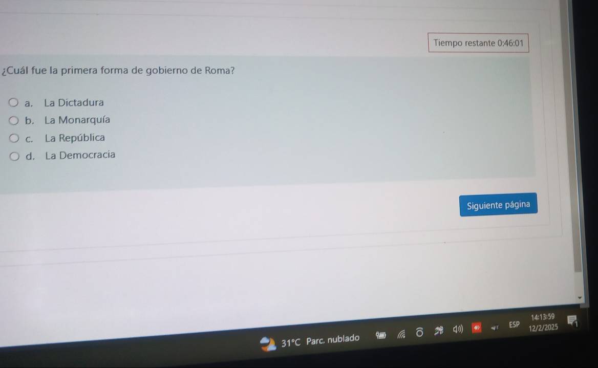 Tiempo restante 0:46:01
¿Cuál fue la primera forma de gobierno de Roma?
a. La Dictadura
b. La Monarquía
c. La República
d. La Democracia
Siguiente página
14:13:59
31° Parc. nublado 12/2/2025