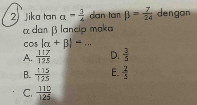 Jika tan alpha = 3/4  dan tan beta = 7/24  dengan
α dan β lancip maka
cos (alpha +beta )= _
A.  117/125  D.  3/5 
E.
B.  115/125   2/5 
C.  110/125 