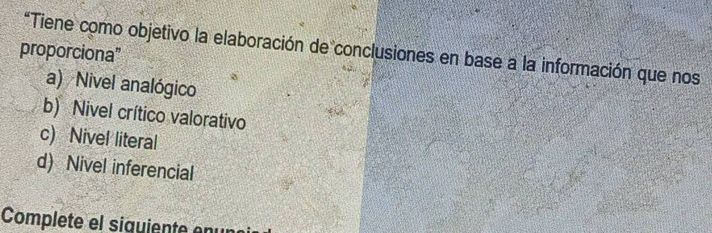 proporciona'' *Tiene como objetivo la elaboración de conclusiones en base a la información que nos
a) Nivel analógico
b) Nivel crítico valorativo
c) Nivel literal
d) Nivel inferencial
Complete el siquiente enur