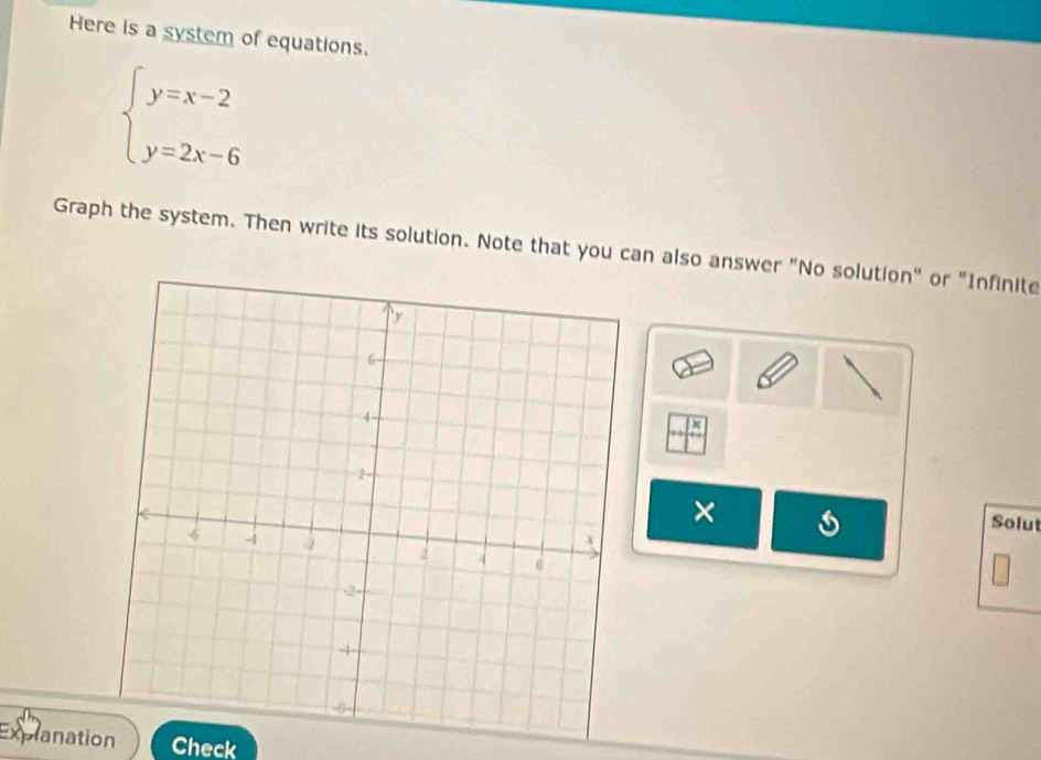 Here is a system of equations.
beginarrayl y=x-2 y=2x-6endarray.
Graph the system. Then write its solution. Note that you can also answer "No solution" or "Infinite 
× 
Solut 
Explanation Check