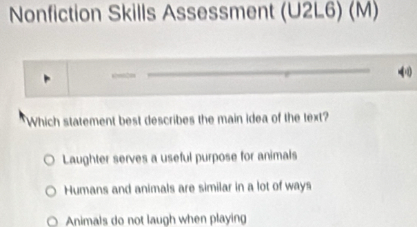 Nonfiction Skills Assessment t (U2L6) (M)
Which statement best describes the main idea of the text?
Laughter serves a useful purpose for animals
Humans and animals are similar in a lot of ways
Animals do not laugh when playing