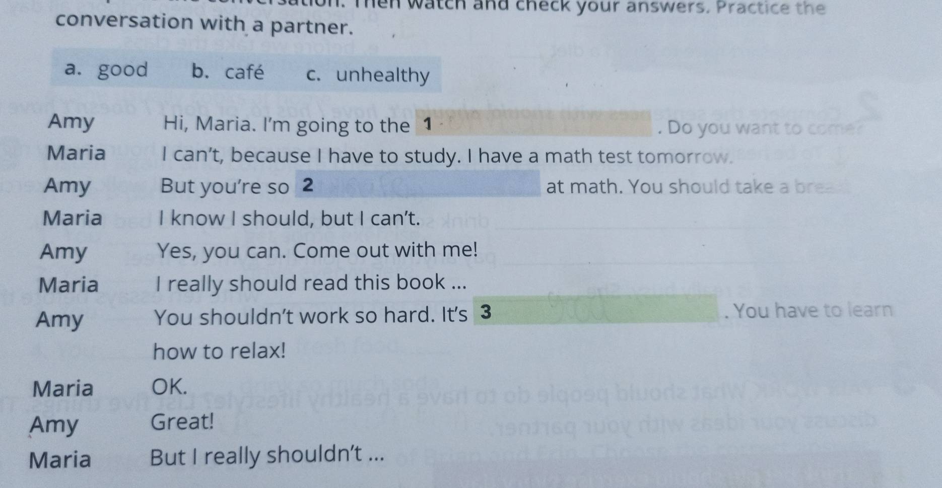 Ten watch and check your answers. Practice the 
conversation with a partner. 
a. good b. café c. unhealthy 
Amy Hi, Maria. I'm going to the 1 . Do you want to come? 
Maria I can't, because I have to study. I have a math test tomorrow. 
Amy But you're so 2 at math. You should take a brea 
Maria I know I should, but I can't. 
Amy Yes, you can. Come out with me! 
Maria I really should read this book ... 
Amy You shouldn't work so hard. It's 3 . You have to learn 
how to relax! 
Maria OK. 
Amy 
Great! 
Maria But I really shouldn't ...