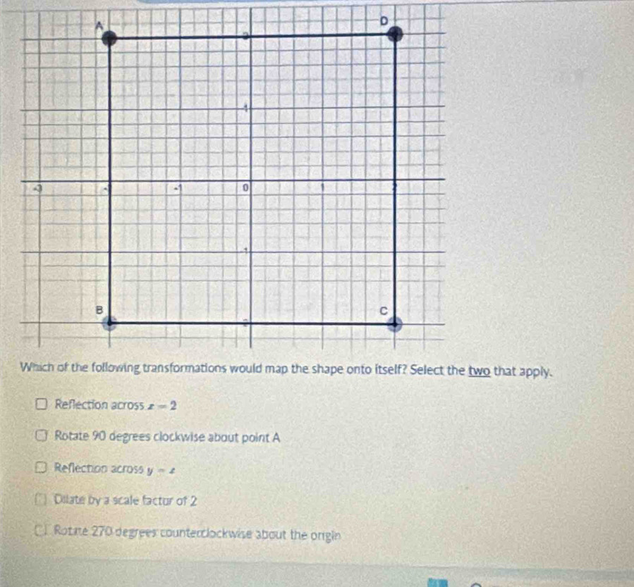 Reflection across x=2
Rotate 90 degrees clockwise about point A
Reflection across y=4
Dilate by a scale factur of 2
Cl Rotae 270 degrees counterclockwise about the orgin