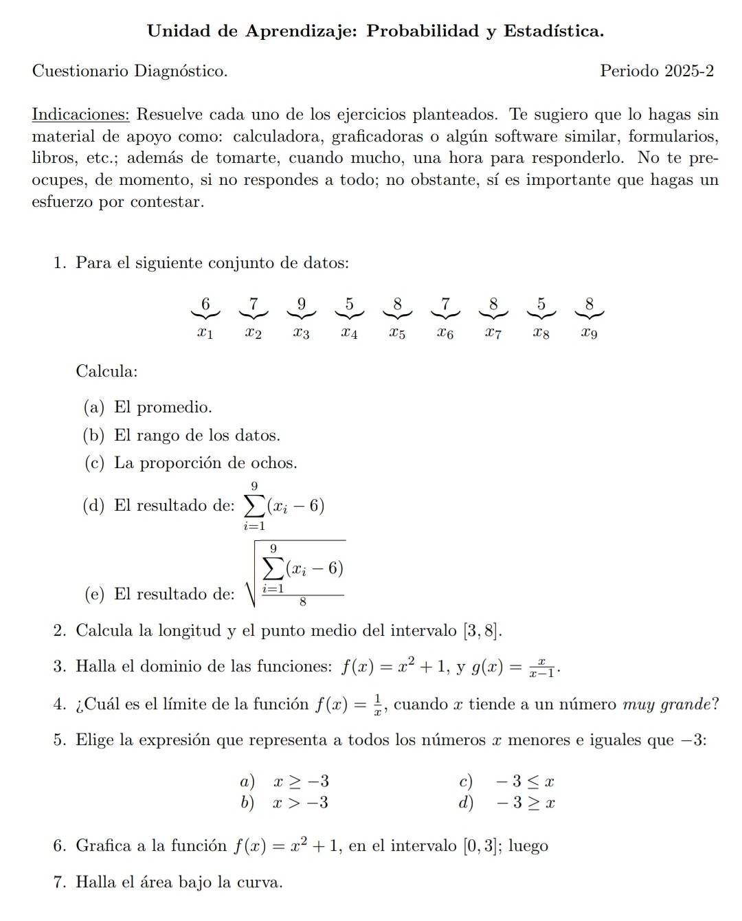 Unidad de Aprendizaje: Probabilidad y Estadística.
Cuestionario Diagnóstico. Periodo 2025-2
Indicaciones: Resuelve cada uno de los ejercicios planteados. Te sugiero que lo hagas sin
material de apoyo como: calculadora, graficadoras o algún software similar, formularios,
libros, etc.; además de tomarte, cuando mucho, una hora para responderlo. No te pre-
ocupes, de momento, si no respondes a todo; no obstante, sí es importante que hagas un
esfuerzo por contestar.
1. Para el siguiente conjunto de datos:
6 7 9 5 8 7 8 5 8
x_1 x_2 x_3 x_4 x5 x6 x7 x8 X9
Calcula:
(a) El promedio.
(b) El rango de los datos.
(c) La proporción de ochos.
(d) El resultado de: sumlimits _(i=1)^9(x_i-6)
(e) El resultado de:
sqrt (frac sumlimits _i=1)^9(x_i-6)8
2. Calcula la longitud y el punto medio del intervalo [3,8].
3. Halla el dominio de las funciones: f(x)=x^2+1 , y g(x)= x/x-1 .
4. ¿Cuál es el límite de la función f(x)= 1/x  , cuando x tiende a un número muy grande?
5. Elige la expresión que representa a todos los números x menores e iguales que −3:
a) x≥ -3 c) -3≤ x
b) x>-3 d) -3≥ x
6. Grafica a la función f(x)=x^2+1 , en el intervalo [0,3]; luego
7. Halla el área bajo la curva.