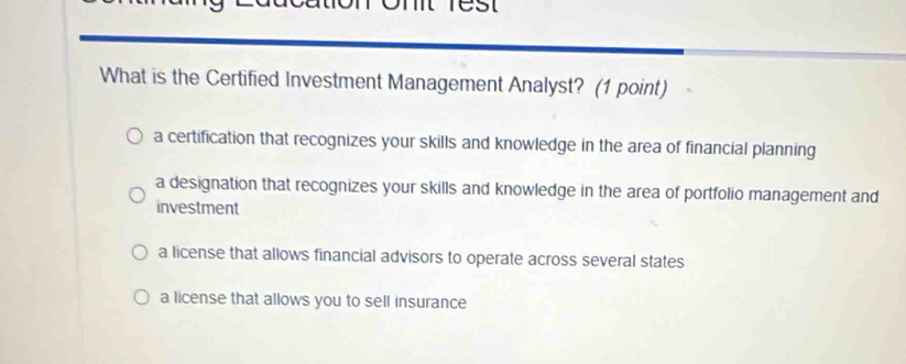 What is the Certified Investment Management Analyst? (1 point)
a certification that recognizes your skills and knowledge in the area of financial planning
a designation that recognizes your skills and knowledge in the area of portfolio management and
investment
a license that allows financial advisors to operate across several states
a license that allows you to sell insurance