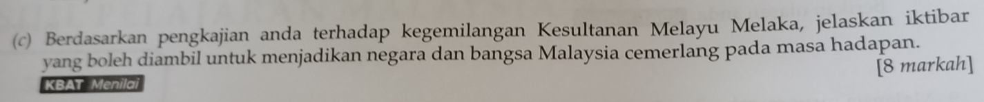 Berdasarkan pengkajian anda terhadap kegemilangan Kesultanan Melayu Melaka, jelaskan iktibar 
yang boleh diambil untuk menjadikan negara dan bangsa Malaysia cemerlang pada masa hadapan. 
[8 markah] 
KBAT Menilai