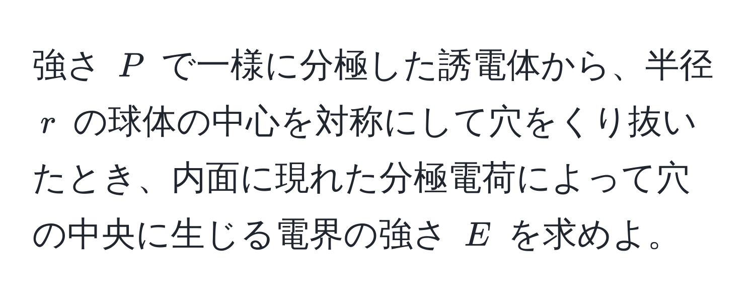 強さ $P$ で一様に分極した誘電体から、半径 $r$ の球体の中心を対称にして穴をくり抜いたとき、内面に現れた分極電荷によって穴の中央に生じる電界の強さ $E$ を求めよ。