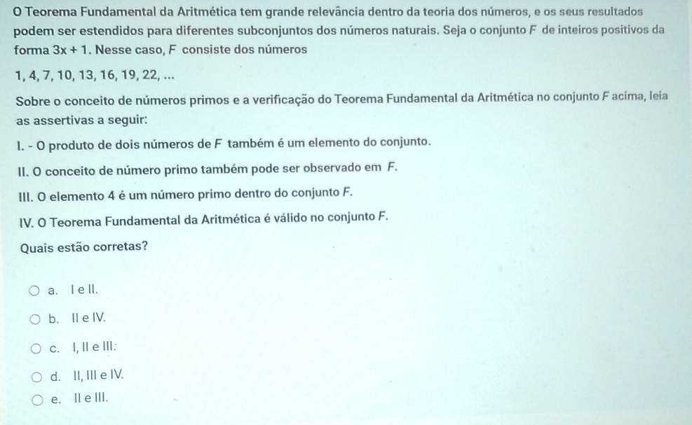 Teorema Fundamental da Aritmética tem grande relevância dentro da teoria dos números, e os seus resultados
podem ser estendidos para diferentes subconjuntos dos números naturais. Seja o conjunto F de inteiros positivos da
forma 3x+1. Nesse caso, F consiste dos números
1, 4, 7, 10, 13, 16, 19, 22, ...
Sobre o conceito de números primos e a verificação do Teorema Fundamental da Aritmética no conjunto F acima, leia
as assertivas a seguir:
I. - O produto de dois números de F também é um elemento do conjunto.
II. O conceito de número primo também pode ser observado em F.
III. O elemento 4 é um número primo dentro do conjunto F.
IV. O Teorema Fundamental da Aritmética é válido no conjunto F.
Quais estão corretas?
a. I e ll.
b. II e IV.
c. I, Ie ⅢI.
d. II, III e IV.
e. Il e ⅢII.