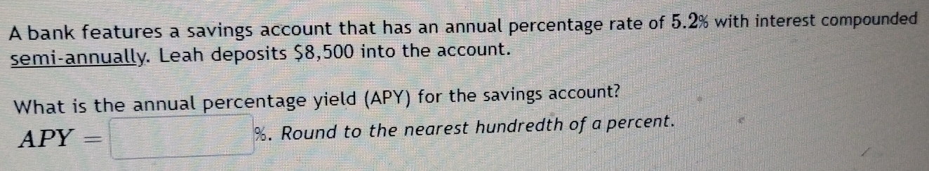 A bank features a savings account that has an annual percentage rate of 5.2% with interest compounded 
semi-annually. Leah deposits $8,500 into the account. 
What is the annual percentage yield (APY) for the savings account?
APY= %. Round to the nearest hundredth of a percent.
=□