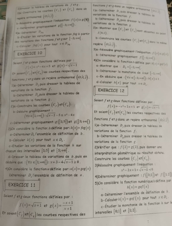 2)Dreszer le tableau de variations de fetg. fonctions fet g dons un repère orthonorme (o,i,i)
3)a-Construire les courbes (C_f) et (c_1) dans un
1)a-Déterminer D , puis dresser le tablesu de
repère orthonormé (o_1h)).
variations de la fonction f.
b-Résoudre graphiquement l'inéquation: f(x)≥ g(k) b-Déterminer D, puis dresser le tableau de
c Détérminer graphiquement g(|-3|+∈fty |).
variations de la fonction 
2)a-Montrer que
4 )a - Déteriiner D_x_1
b-Étudier les variations de la fonction fog à partir I(0,1). (c_t) (c,) sant sécantes au paint
des variations des fonctions fetg sur [-3;+∈fty [. b-Construire les courbes (C_1)et(C_1) dans le même
c-Calculer fog(x) ) pour tout x∈ D_pq. repère (O_ioverline iendpmatrix .overline j).
3)a-Résoudre graphiquement l'inéquation: f(x)≤ g(x)
EXERCICE 10
b-Déterminer graphiquement f(|-1;+∈fty |)
Soient/et deux fonctions définies par : 4)On considère la fonction  définie par: h(x)=gof(x)
f(x)=x^2-4x+5 et g(x)=sqrt(x-1) a-Montrer que : D_2=[-1;+∈fty [
Et soient (C_r) (C_r) les courbes respectives des  b-Déterminer la monotonie de Asur [-1;+∈fty [.
fonctions etg dans un repère orthonormé (O;vector i;vector j). c-En déduire que : (forall x∈ [-1;+∈fty  ):h(x)≤ 1.
1 )a-Déterminer D,puis dresser le tableau de d- Calculer h(x) pour tout x∈ D_lambda .
variations de la fonction f. EXERCICE 12 :
b-Déterminer D_1 puis dresser le tableau de
variations de la fonction g.
Soient fetgdeux fonctions définies par :
2)a-Construire les courbes (C_f) et (C_r).
f(x)=-x^2+2x+1 et g(x)=sqrt(x-1)
b-Déduire graphiquement : Et soient (C_f)et(C_t) les courbes respectives des
(forall x∈ [1;+∈fty [):sqrt(x-1)-5≤ x^2-4x fonctions fet gdans un repère orthonormé (O;i;j).
c-Déterminer graphiquement: g([1;5]) et g([5;+∈fty [) 1)a -Déterminer D_f puis dresser,le tableau de
3)On considère la fonction /  définie par: h(x)=fog(x) variations de la fonction f.
a-Déterminer. L l'ensemble de définition de 1 . b - Déterminer D_t puis dresser le tableau de
b-Calculer h(x) pour tout x∈ D_k. variations de la fonction g .
c-Étudier les variations de la fonction 1 sur
chacun des intervalles [1;5] et [5;+∈fty [. 2)Vérifier que  : f(2)=g(2) ,puis donner une
d-Dresser le tableau de variations de ½,puis en interprétation géométrique au résultat obtenu.
déduire que : (forall x∈ [1;+∈fty [):x+3-4sqrt(x-1)≥ 0. Construire les courbes (C_1) et (C_1).
4)On considère la fonction«définie par: u(x)=gog(x) 3)Résoudre graphiquement l'inéquation  :
x^2-2x+1+sqrt(x-1)<0</tex>
Déterminer D l'ensemble de définition de u.  4)Déterminer graphiquement : f([0;1]) et f([1;2])
5)On considère la fonction numérique/ définie par
EXERCICE 11 h(x)=gof(x)
a-Déterminer l'ensemble de définition de l.
Soient ∫etgdeux fonctions définies par : h(x)=gof(x) pour tout x∈ D_h.
b- Calculer
f(x)=sqrt(x+1) et g(x)= (-x+1)/x+1  c-Étudier la monotonie de la fonction à sur le
Et soient (C_f) et (C_r) les courbes respectives des [0;1] et [1;2].
intervalles