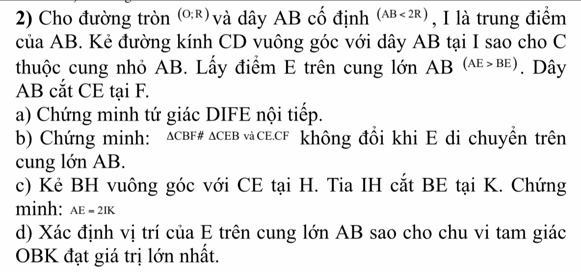 Cho đường tròn (O;R) và dây AB cố định (AB<2R) , I là trung điểm 
của AB. Kẻ đường kính CD vuông góc với dây AB tại I sao cho C
thuộc cung nhỏ AB. Lấy điểm E trên cung lớn AB(AE>BE). Dây
AB cắt CE tại F. 
a) Chứng minh tứ giác DIFE nội tiếp. 
b) Chứng minh: ∆CBF# △ CEB và CE. CF không đổi khi E di chuyển trên 
cung lớn AB. 
c) Kẻ BH vuông góc với CE tại H. Tia IH cắt BE tại K. Chứng 
minh: AE=2IK
d) Xác định vị trí của E trên cung lớn AB sao cho chu vi tam giác 
OBK đạt giá trị lớn nhất.