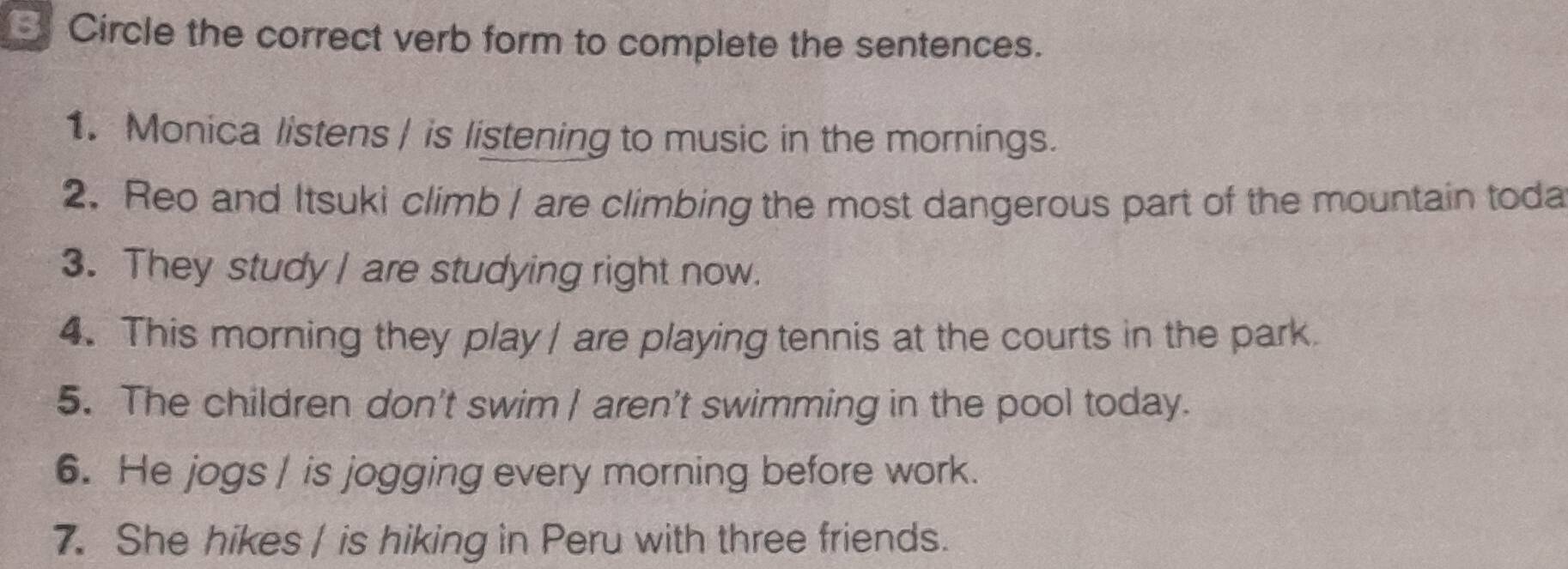 Circle the correct verb form to complete the sentences. 
1. Monica listens | is listening to music in the mornings. 
2. Reo and Itsuki climb | are climbing the most dangerous part of the mountain toda 
3. They study I are studying right now. 
4. This morning they play / are playing tennis at the courts in the park. 
5. The children don't swim | aren't swimming in the pool today. 
6. He jogs | is jogging every morning before work. 
7. She hikes / is hiking in Peru with three friends.