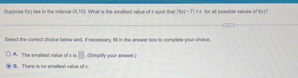 Suppose f(x) lies in the interval (4,10). What is the smallest value of ε such that |f(x)-7| for all possible values of f(x) ?
Select the correct choice below and, if necessary, fill in the answer box to complete your choice.
A. The smallest value of ε is □. (Simplify your answer.)
B. There is no smallest value of ε.