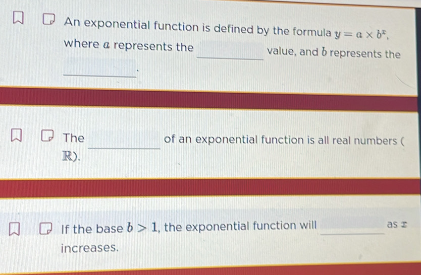 An exponential function is defined by the formula y=a* b^x, 
where a represents the _value, and b represents the 
_ 
_ 
The of an exponential function is all real numbers (
R). 
If the base b>1 , the exponential function will _as x
increases.