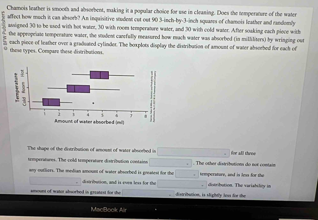 Chamois leather is smooth and absorbent, making it a popular choice for use in cleaning. Does the temperature of the water 
affect how much it can absorb? An inquisitive student cut out 90 3-inch -by -3-inch squares of chamois leather and randomly 
assigned 30 to be used with hot water, 30 with room temperature water, and 30 with cold water. After soaking each piece with 
the appropriate temperature water, the student carefully measured how much water was absorbed (in milliliters) by wringing out 
each piece of leather over a graduated cylinder. The boxplots display the distribution of amount of water absorbed for each of 
these types. Compare these distributions. 
The shape of the distribution of amount of water absorbed is for all three 
temperatures. The cold temperature distribution contains . The other distributions do not contain 
any outliers. The median amount of water absorbed is greatest for the temperature, and is less for the 
distribution, and is even less for the distribution. The variability in 
amount of water absorbed is greatest for the distribution, is slightly less for the 
MacBook Air