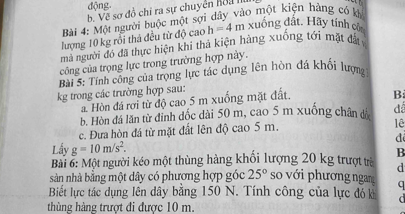 động.
b. Vẽ sơ đồ chỉ ra sự chuyên hoa I
Bài 4: Một người buộc một sợi dây vào một kiện hàng có khổ
lượng 10 kg rồi thả đều từ độ cao h=4m xuống đất. Hãy tính côn
mà người đó đã thực hiện khi thả kiện hàng xuống tới mặt đất v
công của trọng lực trong trường hợp này.
Bài 5: Tính công của trọng lực tác dụng lên hòn đá khối lượng 1
kg trong các trường hợp sau:
a. Hòn đá rơi từ độ cao 5 m xuống mặt đất.
B
b. Hòn đá lăn từ đỉnh dốc dài 50 m, cao 5 m xuống chân đốc đá
c. Đưa hòn đá từ mặt đất lên độ cao 5 m.
lê
đé
Lấy g=10m/s^2. 
B
Bài 6: Một người kéo một thùng hàng khổi lượng 20 kg trượt trê d
sàn nhà bằng một dây có phương hợp góc 25° so với phương ngang q
Biết lực tác dụng lên dây bằng 150 N. Tính công của lực đó k d
thùng hàng trượt đi được 10 m.