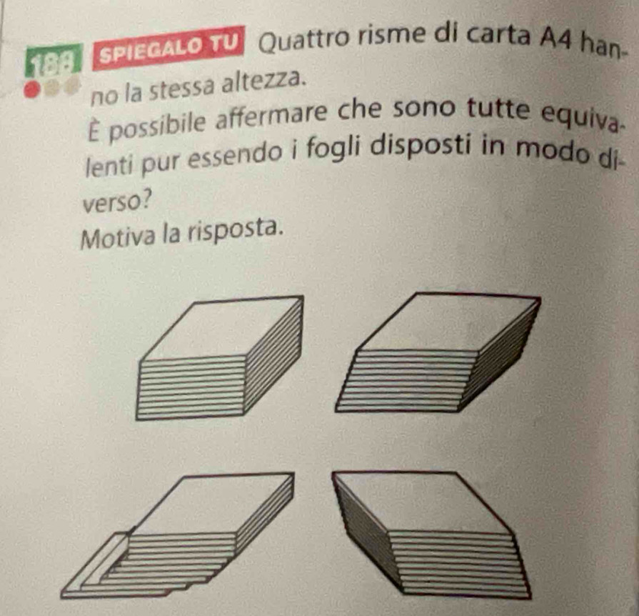 SPIEGALO TV Quattro risme di carta A4 han- 
no la stessa altezza. 
È possibile affermare che sono tutte equiva 
lenti pur essendo i fogli disposti in modo di- 
verso? 
Motiva la risposta.