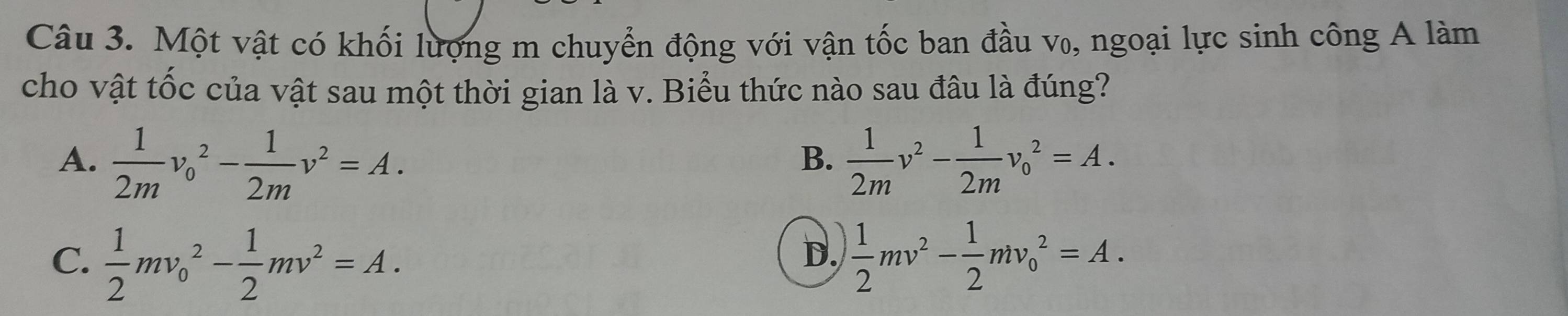 Một vật có khối lượng m chuyển động với vận tốc ban đầu v₀, ngoại lực sinh công A làm
cho vật tốc của vật sau một thời gian là v. Biểu thức nào sau đâu là đúng?
A.  1/2m v_0^(2-frac 1)2mv^2=A.  1/2m v^2- 1/2m v_0^(2=A. 
B.
C. frac 1)2mv_0^(2-frac 1)2mv^2=A.  1/2 mv^2- 1/2 mv_0^2=A. 
D.