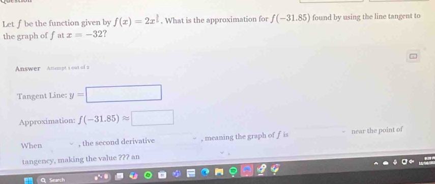 Let fbe the function given by f(x)=2x^(frac 3)5. What is the approximation for f(-31.85) found by using the line tangent to 
the graph of fat x=-32 ? 
Answer Attempt 1 out of 2 
Tangent Line: y= (-3,4)
Approximation: f(-31.85)approx □
When , the second derivative , meaning the graph of f is near the point of 
tangency, making the value ??? an 
Search