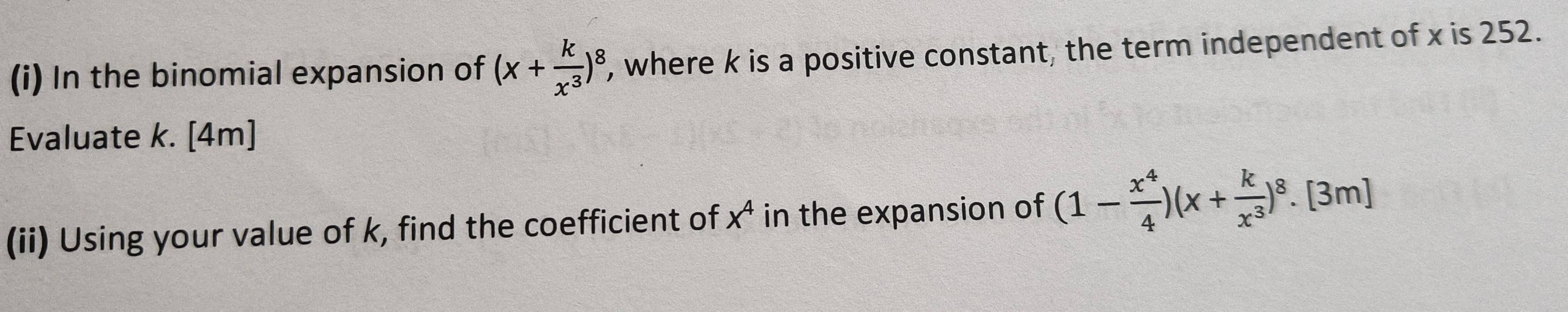 In the binomial expansion of (x+ k/x^3 )^8 ', where k is a positive constant, the term independent of x is 252.
Evaluate k. [4m]
(ii) Using your value of k, find the coefficient of x^4 in the expansion of (1- x^4/4 )(x+ k/x^3 )^8.[3m]