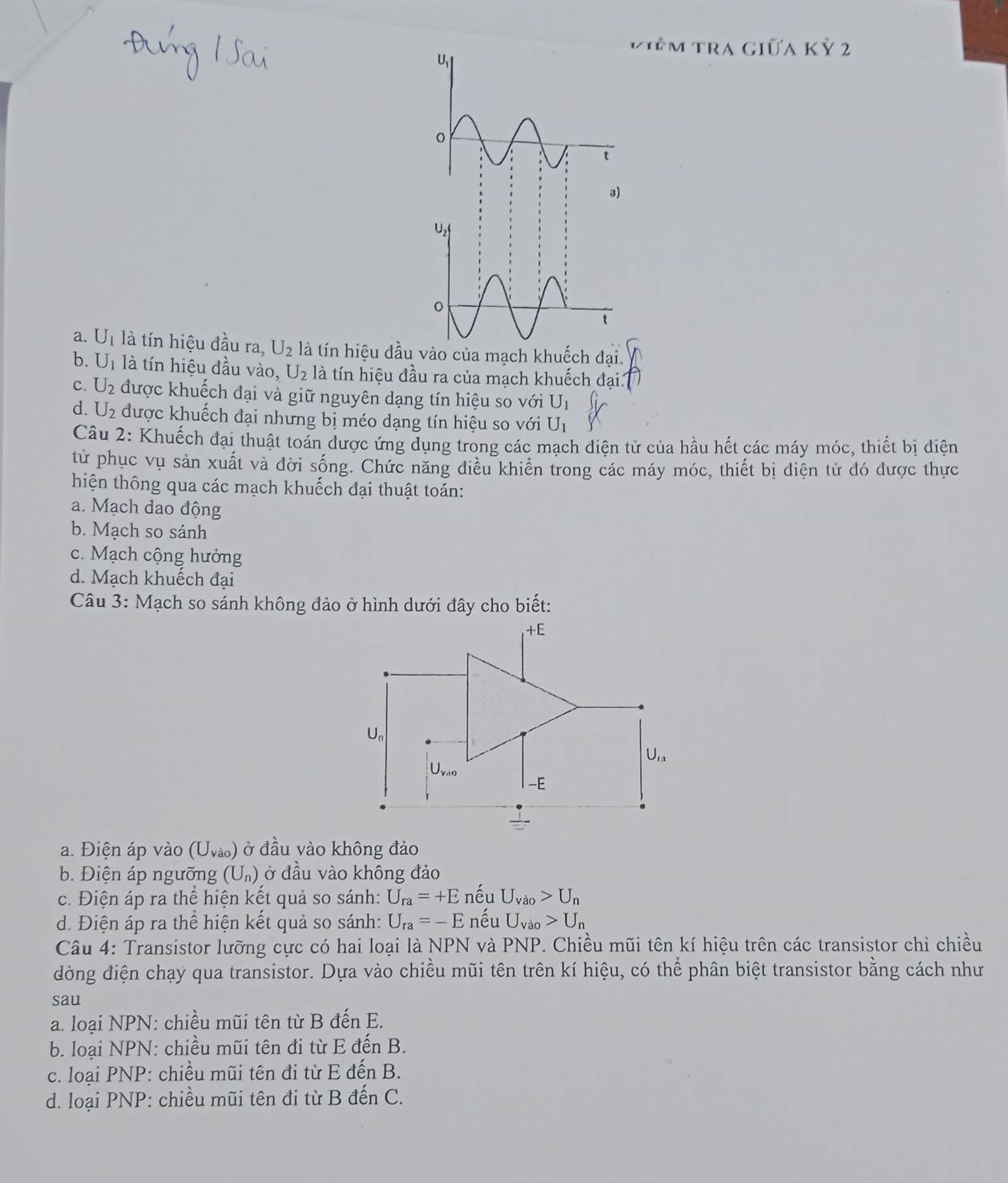 iêm tra giữa kỷ 2
a. U_1 là tín hiệu đầu ra, U_2 là tín hiệu đầu vào của mạch khuếch đại.
b. U_1 là tín hiệu đầu vào, U_2 là tín hiệu đầu ra của mạch khuếch đại
C. U_2 được khuếch đại và giữ nguyên dạng tín hiệu so với U_1
d. U_2 được khuếch đại nhưng bị méo dạng tín hiệu so với U_1
Câu 2: Khuếch đại thuật toán được ứng dụng trong các mạch điện tử của hầu hết các máy móc, thiết bị diện
từ phục vụ sản xuất và đời sống. Chức năng điều khiển trong các máy móc, thiết bị điện tử đó được thực
hiện thông qua các mạch khuếch đại thuật toán:
a. Mạch dao động
b. Mạch so sánh
c. Mạch cộng hưởng
d. Mạch khuếch đại
Câu 3: Mạch so sánh không đảo ở hình dưới đây cho biết:
a. Điện áp vào (U_vao) ở đầu vào không đảo
b. Điện áp ngưỡng (U_n) ở đầu vào không đảo
c. Điện áp ra thể hiện kết quả so sánh: U_ra=+E nếu U_vao>U_n
d. Điện áp ra thể hiện kết quả so sánh: U_ra=-E nếu U_Vao>U_n
Câu 4: Transistor lưỡng cực có hai loại là NPN và PNP. Chiều mũi tên kí hiệu trên các transistor chi chiều
đòng điện chạy qua transistor. Dựa vào chiều mũi tên trên kí hiệu, có thể phân biệt transistor bằng cách như
sau
a. loại NPN: chiều mũi tên từ B đến E.
b. loại NPN: chiều mũi tên đi từ E đến B.
c. loại PNP: chiều mũi tên đi từ E đến B.
d. loại PNP: chiều mũi tên đi từ B đến C.